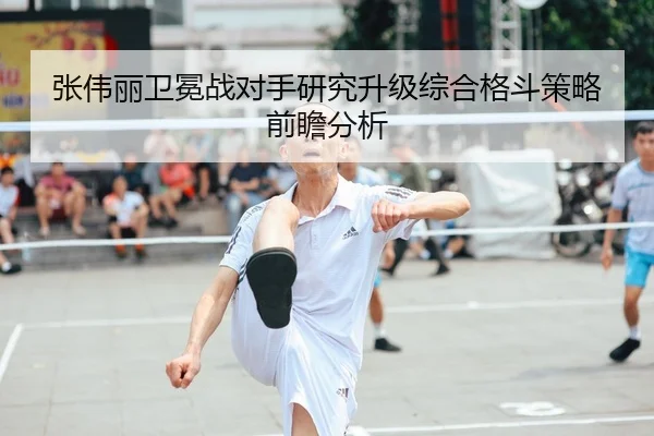张伟丽卫冕战对手研究升级综合格斗策略前瞻分析